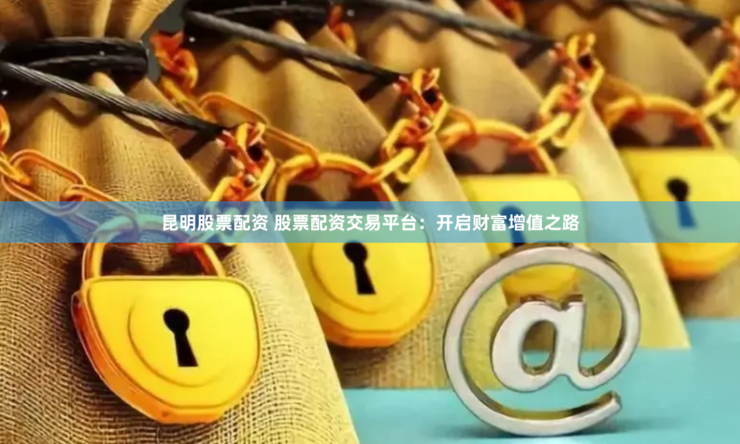 昆明股票配资 股票配资交易平台：开启财富增值之路