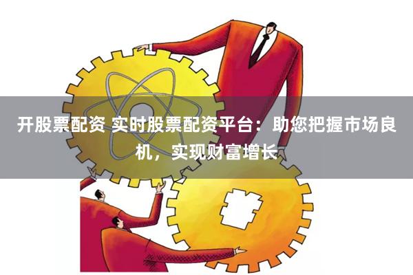 开股票配资 实时股票配资平台：助您把握市场良机，实现财富增长