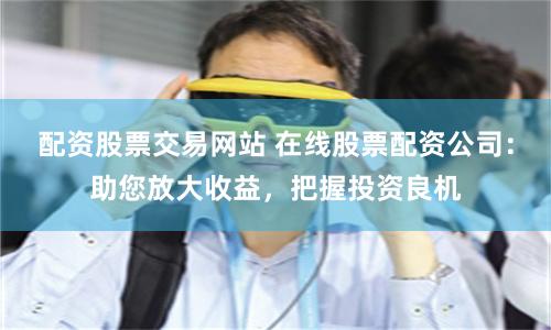 配资股票交易网站 在线股票配资公司：助您放大收益，把握投资良机