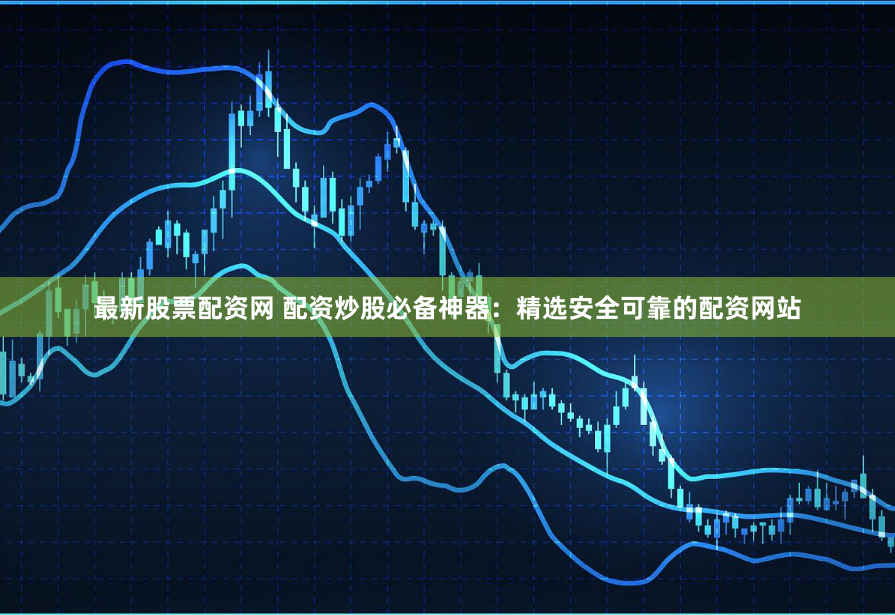 最新股票配资网 配资炒股必备神器：精选安全可靠的配资网站
