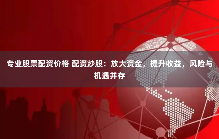 专业股票配资价格 配资炒股：放大资金，提升收益，风险与机遇并存