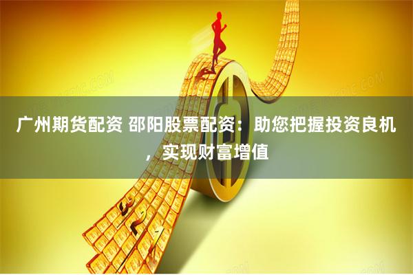 广州期货配资 邵阳股票配资：助您把握投资良机，实现财富增值