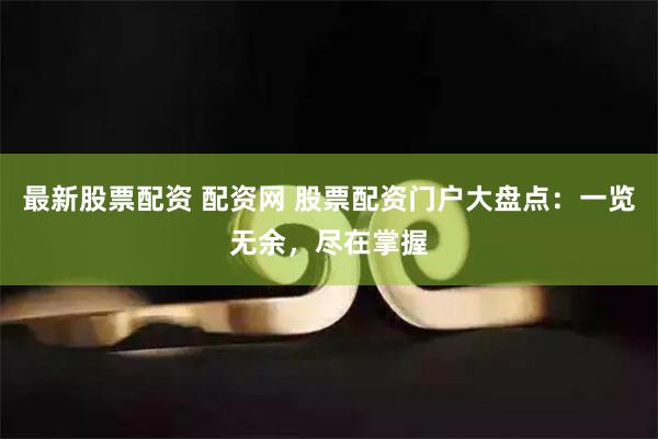 最新股票配资 配资网 股票配资门户大盘点：一览无余，尽在掌握