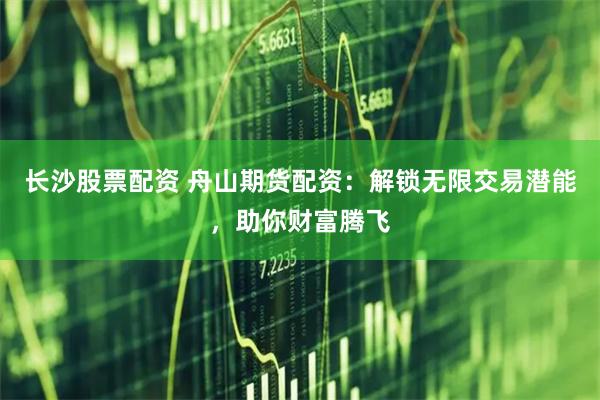 长沙股票配资 舟山期货配资：解锁无限交易潜能，助你财富腾飞