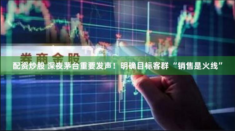 配资炒股 深夜茅台重要发声！明确目标客群 “销售是火线”