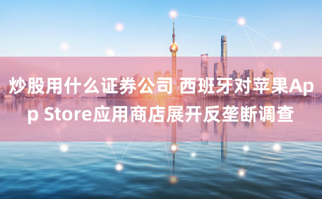 炒股用什么证券公司 西班牙对苹果App Store应用商店展开反垄断调查