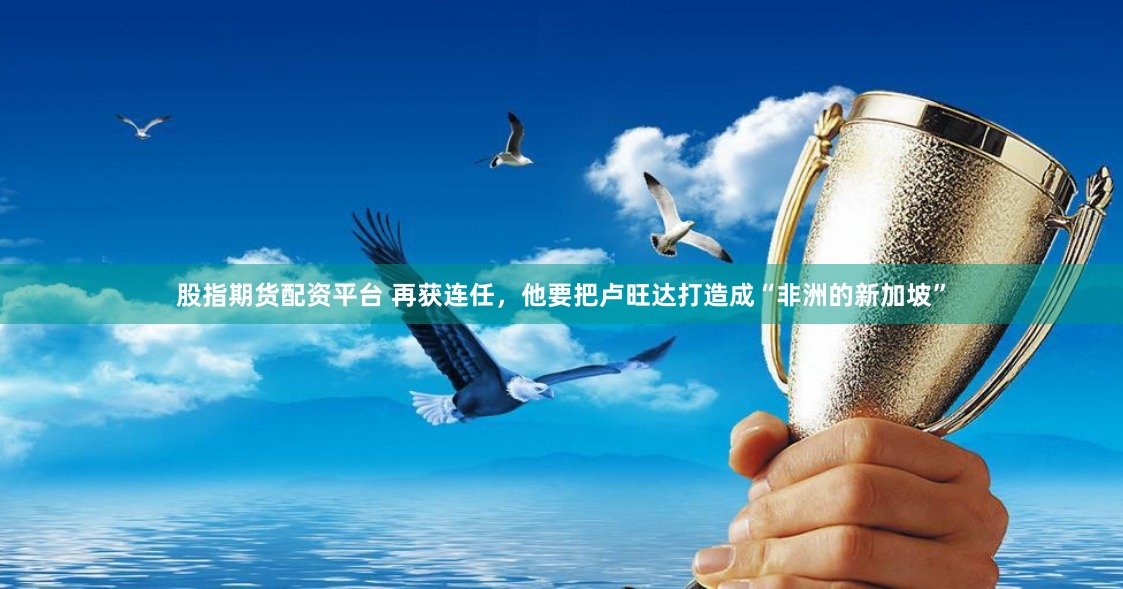 股指期货配资平台 再获连任，他要把卢旺达打造成“非洲的新加坡”