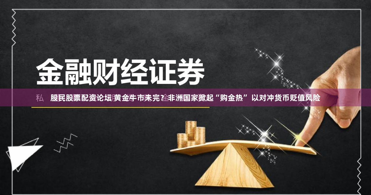 股民股票配资论坛 黄金牛市未完？非洲国家掀起“购金热” 以对冲货币贬值风险