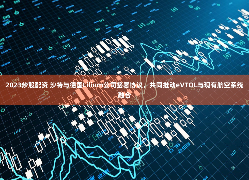 2023炒股配资 沙特与德国Lilium公司签署协议，共同推动eVTOL与现有航空系统融合