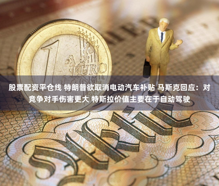 股票配资平仓线 特朗普欲取消电动汽车补贴 马斯克回应：对竞争对手伤害更大 特斯拉价值主要在于自动驾驶