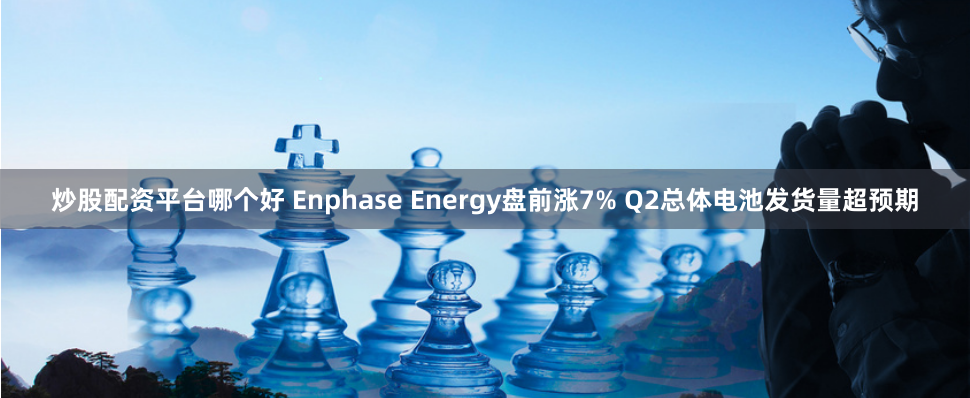 炒股配资平台哪个好 Enphase Energy盘前涨7% Q2总体电池发货量超预期