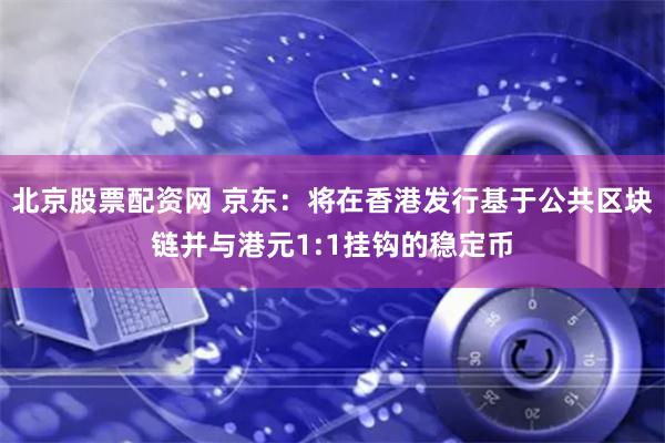 北京股票配资网 京东：将在香港发行基于公共区块链并与港元1:1挂钩的稳定币