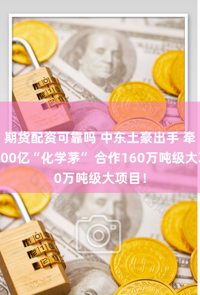 期货配资可靠吗 中东土豪出手 牵手2500亿“化学茅” 合作160万吨级大项目！
