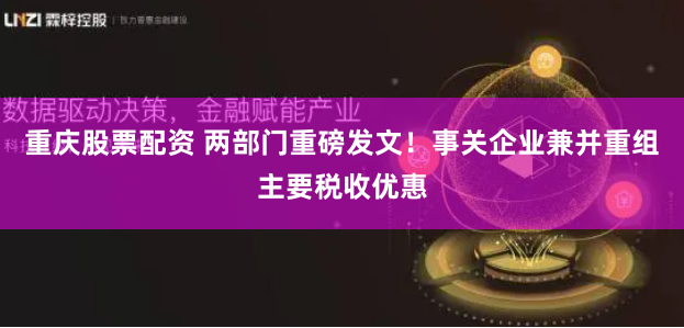 重庆股票配资 两部门重磅发文！事关企业兼并重组主要税收优惠