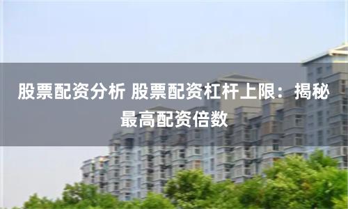 股票配资分析 股票配资杠杆上限：揭秘最高配资倍数