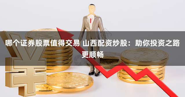哪个证券股票值得交易 山西配资炒股:助你投资之路更顺畅