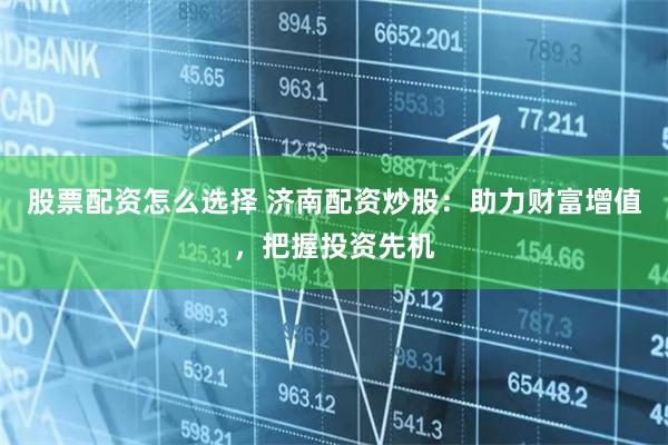 股票配资怎么选择 济南配资炒股:助力财富增值,把握投资先机
