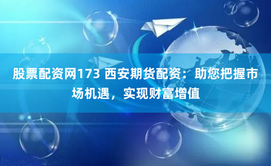 股票配资网173 西安期货配资：助您把握市场机遇，实现财富增值