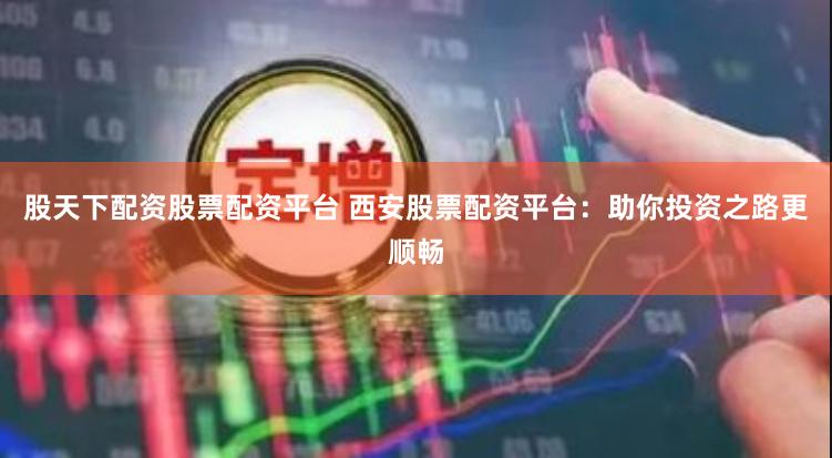 股天下配资股票配资平台 西安股票配资平台：助你投资之路更顺畅