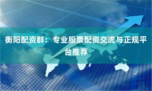 衡阳配资群：专业股票配资交流与正规平台推荐