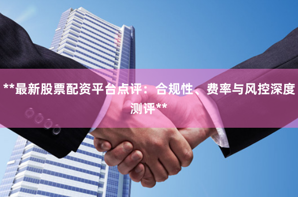 **最新股票配资平台点评：合规性、费率与风控深度测评**